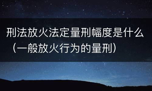 刑法放火法定量刑幅度是什么（一般放火行为的量刑）