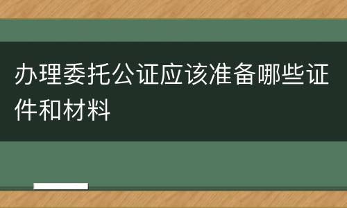 办理委托公证应该准备哪些证件和材料