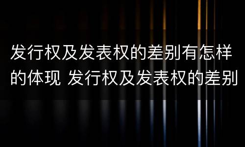 发行权及发表权的差别有怎样的体现 发行权及发表权的差别有怎样的体现