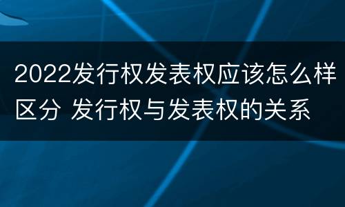 2022发行权发表权应该怎么样区分 发行权与发表权的关系