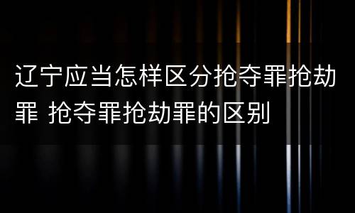 辽宁应当怎样区分抢夺罪抢劫罪 抢夺罪抢劫罪的区别