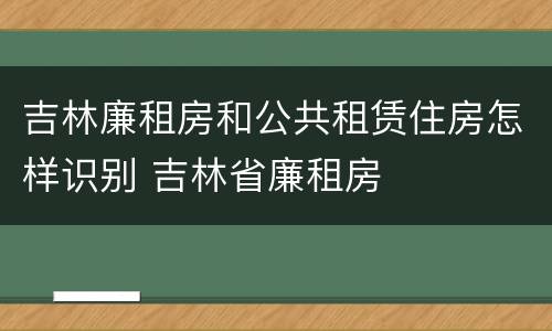 吉林廉租房和公共租赁住房怎样识别 吉林省廉租房