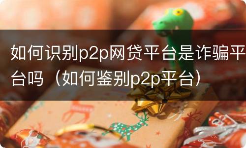 如何识别p2p网贷平台是诈骗平台吗（如何鉴别p2p平台）