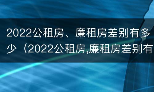 2022公租房、廉租房差别有多少（2022公租房,廉租房差别有多少年）