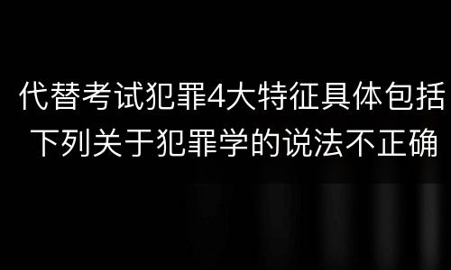 代替考试犯罪4大特征具体包括 下列关于犯罪学的说法不正确的是