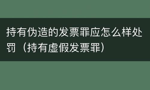 持有伪造的发票罪应怎么样处罚（持有虚假发票罪）