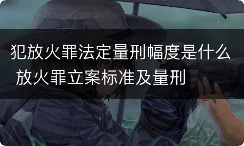 犯放火罪法定量刑幅度是什么 放火罪立案标准及量刑