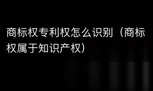 商标权专利权怎么识别（商标权属于知识产权）