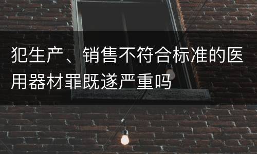犯生产、销售不符合标准的医用器材罪既遂严重吗