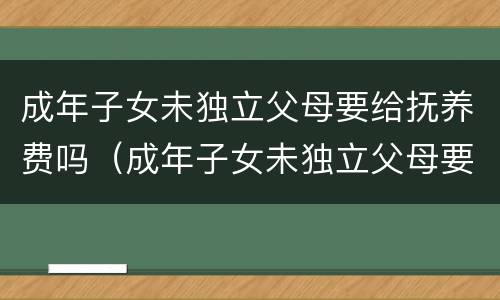 成年子女未独立父母要给抚养费吗（成年子女未独立父母要给抚养费吗）