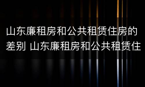 山东廉租房和公共租赁住房的差别 山东廉租房和公共租赁住房的差别在哪