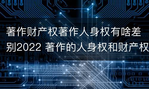 著作财产权著作人身权有啥差别2022 著作的人身权和财产权