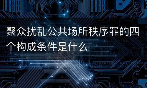 聚众扰乱公共场所秩序罪的四个构成条件是什么