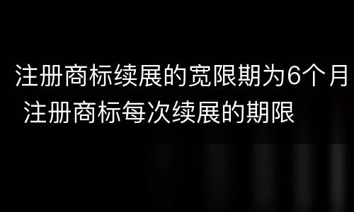 注册商标续展的宽限期为6个月 注册商标每次续展的期限