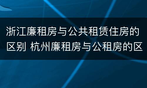 浙江廉租房与公共租赁住房的区别 杭州廉租房与公租房的区别