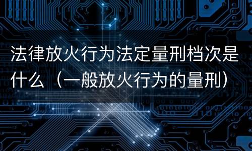 法律放火行为法定量刑档次是什么（一般放火行为的量刑）