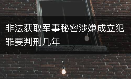 非法获取军事秘密涉嫌成立犯罪要判刑几年