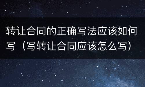转让合同的正确写法应该如何写（写转让合同应该怎么写）