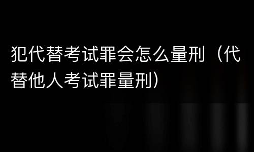 犯代替考试罪会怎么量刑（代替他人考试罪量刑）