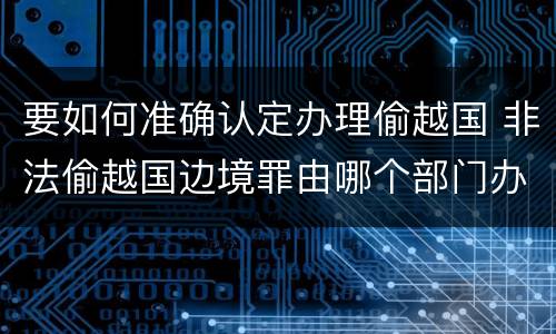 要如何准确认定办理偷越国 非法偷越国边境罪由哪个部门办理