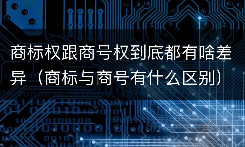 商标权跟商号权到底都有啥差异（商标与商号有什么区别）