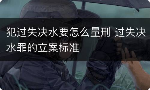 犯过失决水要怎么量刑 过失决水罪的立案标准