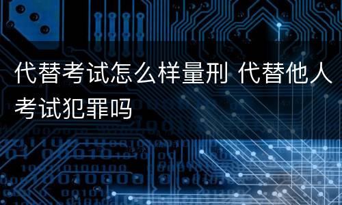 代替考试怎么样量刑 代替他人考试犯罪吗