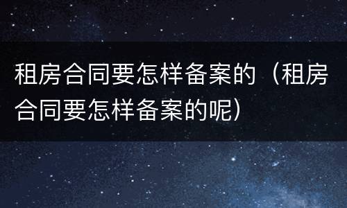 租房合同要怎样备案的（租房合同要怎样备案的呢）