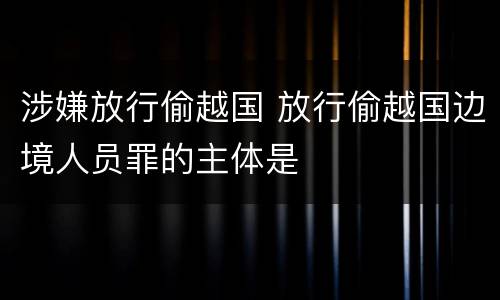 涉嫌放行偷越国 放行偷越国边境人员罪的主体是