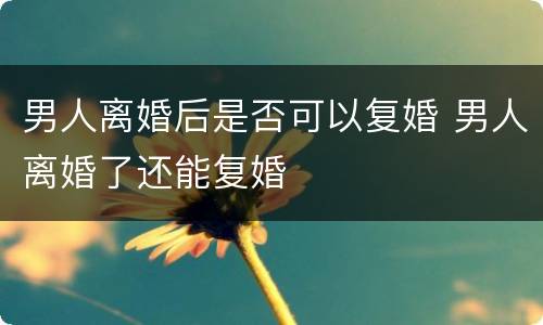 男人离婚后是否可以复婚 男人离婚了还能复婚