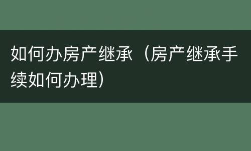 如何办房产继承（房产继承手续如何办理）