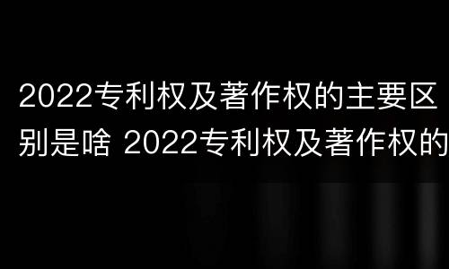 2022专利权及著作权的主要区别是啥 2022专利权及著作权的主要区别是啥呢