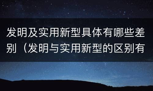 发明及实用新型具体有哪些差别（发明与实用新型的区别有哪些）