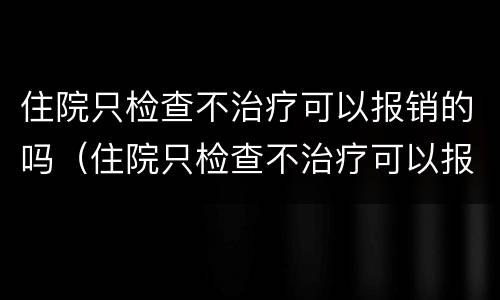 住院只检查不治疗可以报销的吗（住院只检查不治疗可以报销的吗多少钱）
