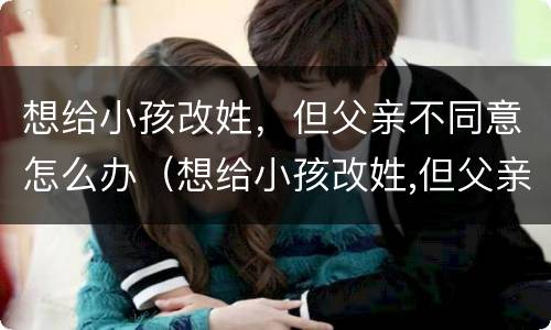 想给小孩改姓，但父亲不同意怎么办（想给小孩改姓,但父亲不同意怎么办理）