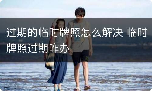 过期的临时牌照怎么解决 临时牌照过期咋办