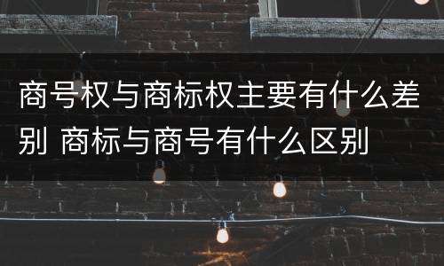 商号权与商标权主要有什么差别 商标与商号有什么区别