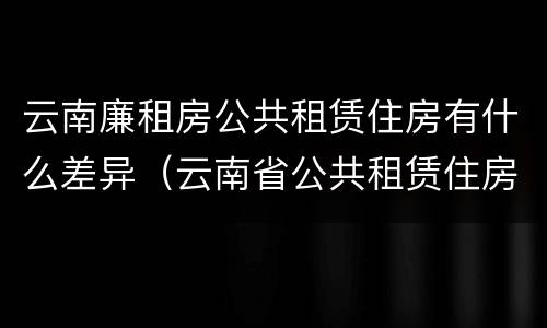 云南廉租房公共租赁住房有什么差异（云南省公共租赁住房）
