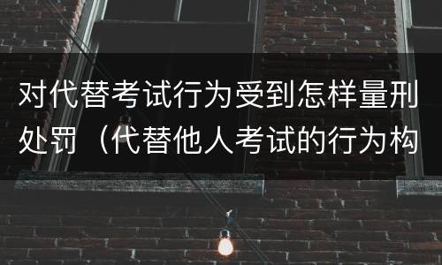 对代替考试行为受到怎样量刑处罚（代替他人考试的行为构成什么罪）
