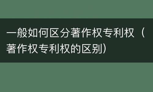 一般如何区分著作权专利权（著作权专利权的区别）