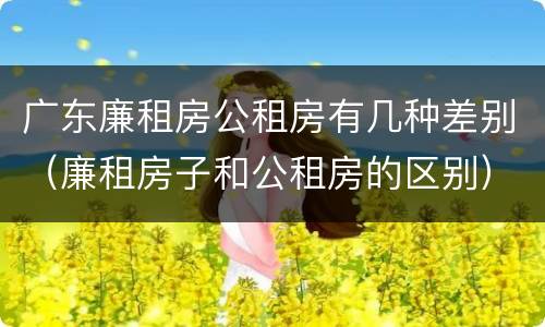 广东廉租房公租房有几种差别（廉租房子和公租房的区别）