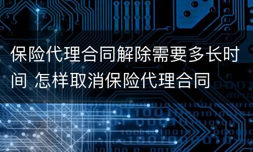 保险代理合同解除需要多长时间 怎样取消保险代理合同