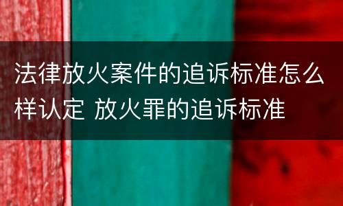 法律放火案件的追诉标准怎么样认定 放火罪的追诉标准