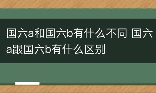 国六a和国六b有什么不同 国六a跟国六b有什么区别