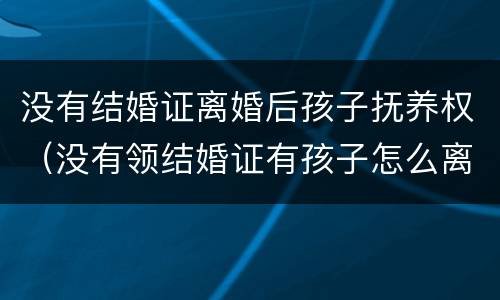 没有结婚证离婚后孩子抚养权（没有领结婚证有孩子怎么离婚抚养权与抚养费）