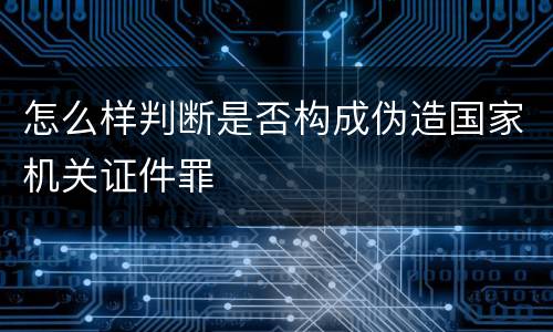 怎么样判断是否构成伪造国家机关证件罪