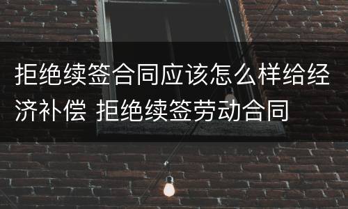 拒绝续签合同应该怎么样给经济补偿 拒绝续签劳动合同