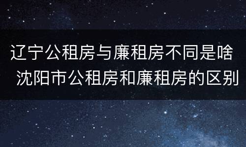 辽宁公租房与廉租房不同是啥 沈阳市公租房和廉租房的区别