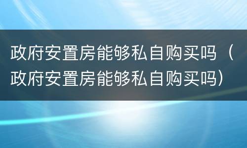 政府安置房能够私自购买吗（政府安置房能够私自购买吗）