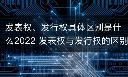 发表权、发行权具体区别是什么2022 发表权与发行权的区别